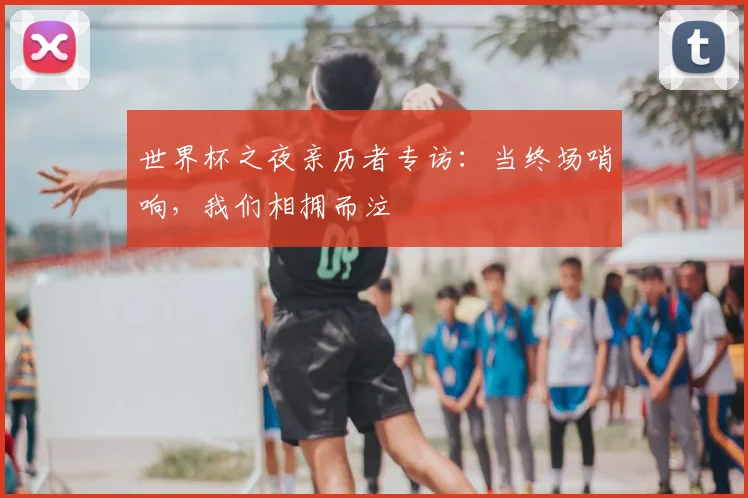 世界杯之夜亲历者专访:当终场哨响,我们相拥而泣
