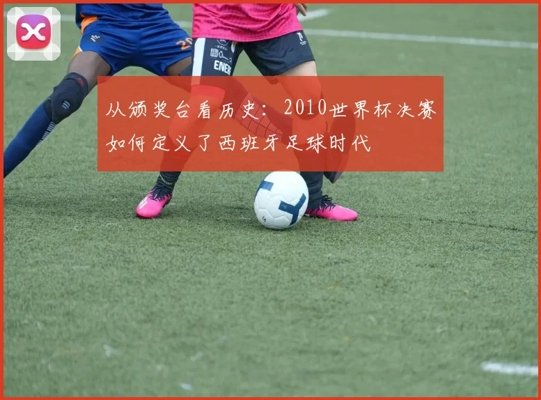 从颁奖台看历史:2010世界杯决赛如何定义了西班牙足球时代