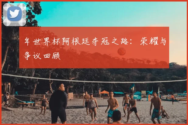 年世界杯阿根廷夺冠之路:荣耀与争议回顾