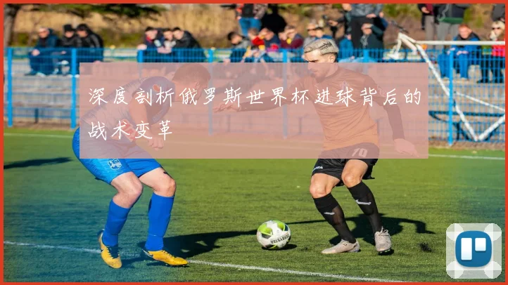 深度剖析俄罗斯世界杯进球背后的战术变革