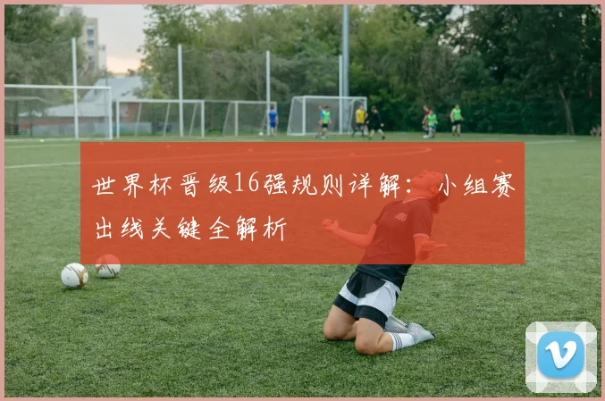 世界杯晋级16强规则详解:小组赛出线关键全解析