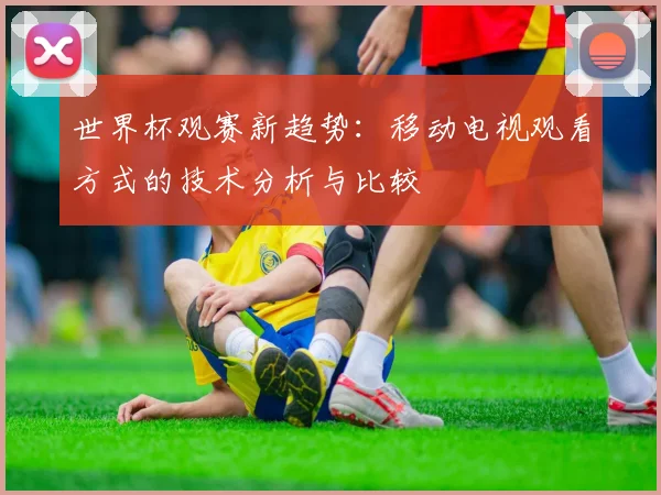 世界杯观赛新趋势:移动电视观看方式的技术分析与比较