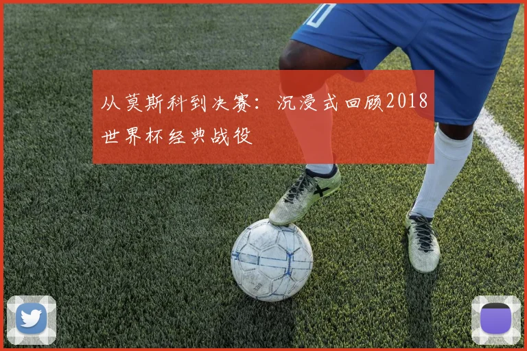 从莫斯科到决赛:沉浸式回顾2018世界杯经典战役