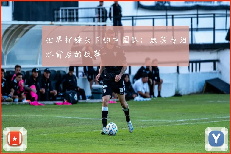 世界杯镜头下的中国队:欢笑与泪水背后的故事
