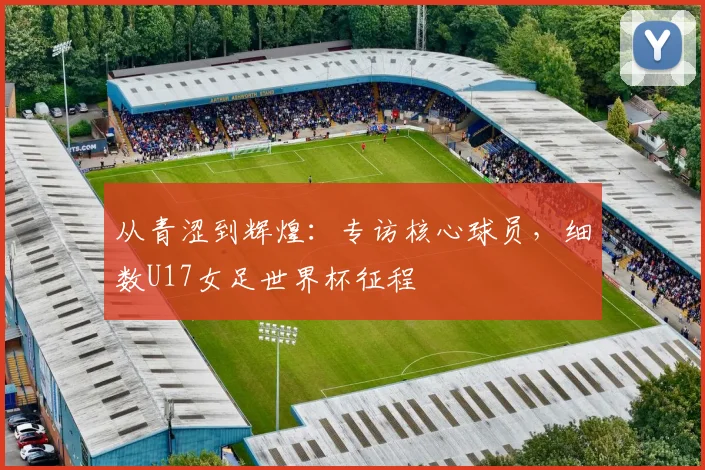 从青涩到辉煌:专访核心球员,细数U17女足世界杯征程