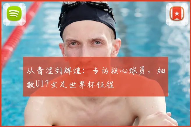 从青涩到辉煌：专访核心球员，细数U17女足世界杯征程