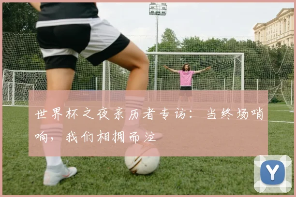 世界杯之夜亲历者专访:当终场哨响,我们相拥而泣