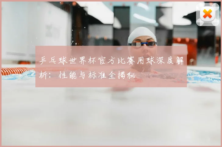 乒乓球世界杯官方比赛用球深度解析:性能与标准全揭秘