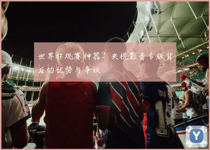 世界杯观赛神器?央视影音专版背后的优势与争议