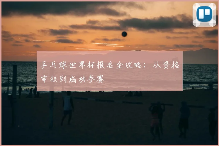 乒乓球世界杯报名全攻略:从资格审核到成功参赛