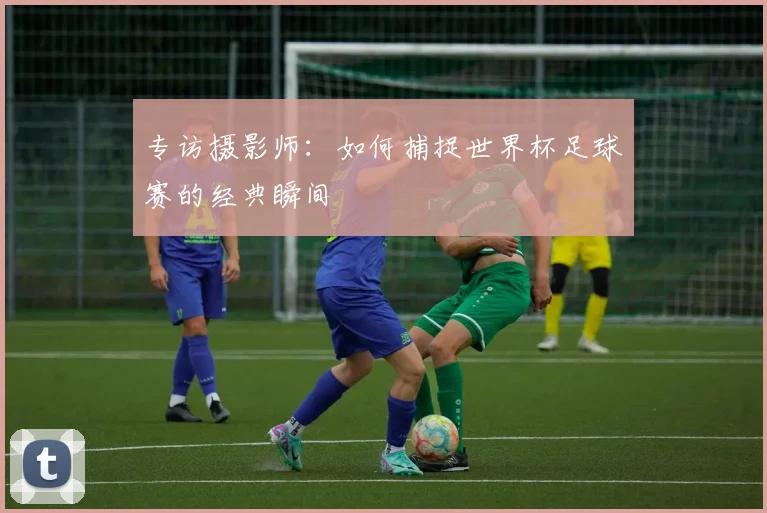 专访摄影师:如何捕捉世界杯足球赛的经典瞬间