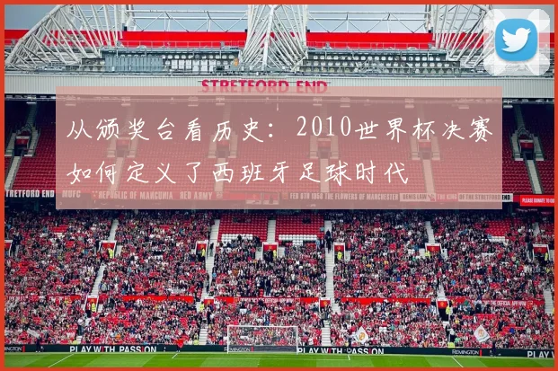 从颁奖台看历史：2010世界杯决赛如何定义了西班牙足球时代