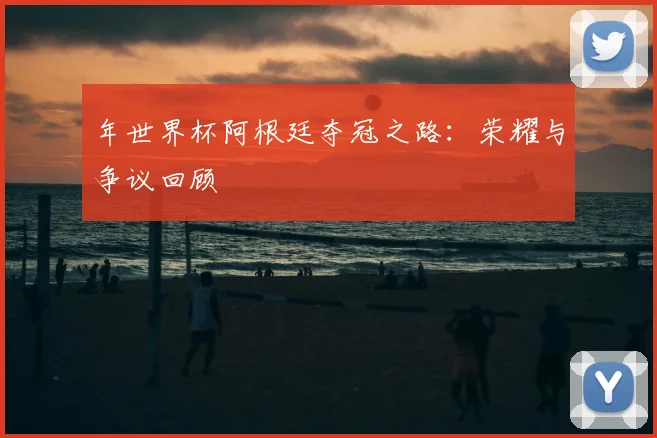 年世界杯阿根廷夺冠之路:荣耀与争议回顾