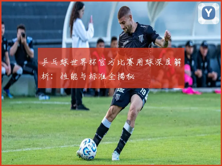 乒乓球世界杯官方比赛用球深度解析:性能与标准全揭秘