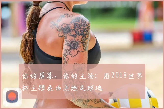 你的屏幕，你的主场：用2018世界杯主题桌面点燃足球魂