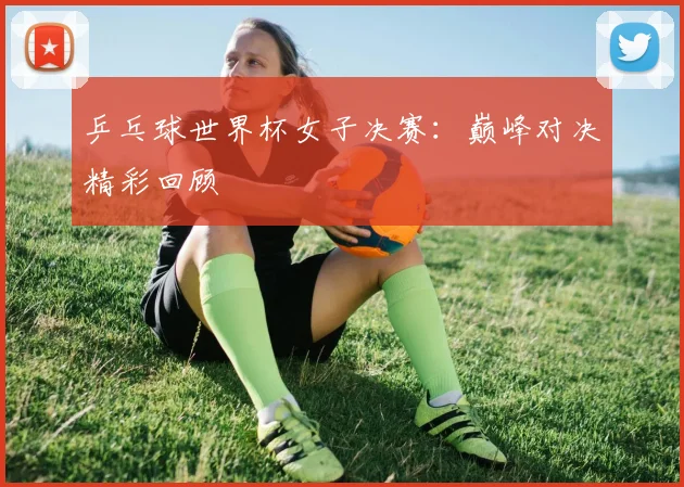乒乓球世界杯女子决赛:巅峰对决精彩回顾