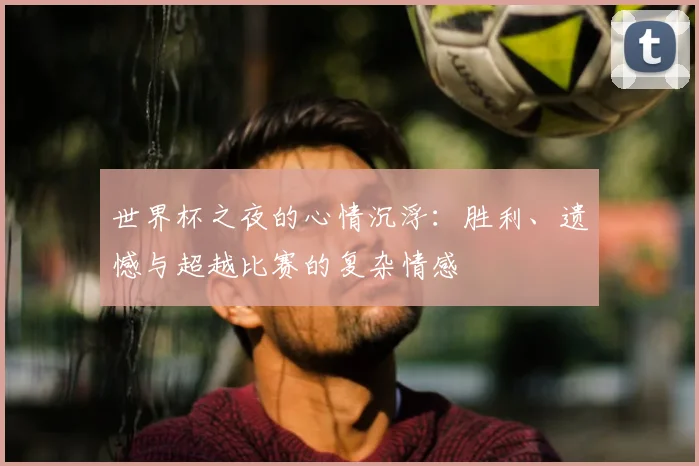 世界杯之夜的心情沉浮:胜利、遗憾与超越比赛的复杂情感