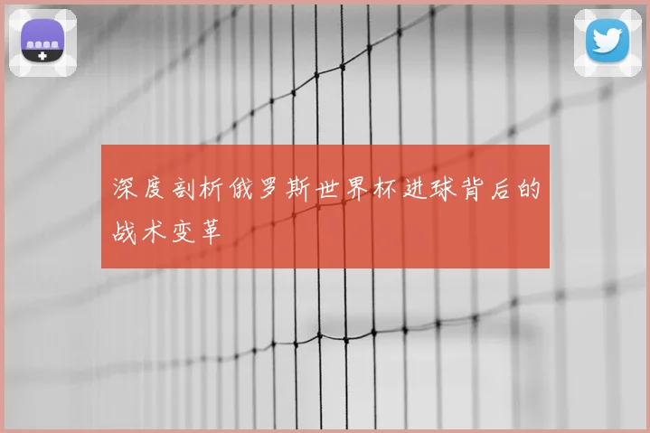深度剖析俄罗斯世界杯进球背后的战术变革