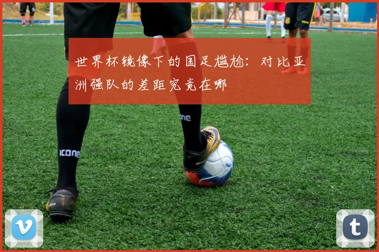 世界杯镜像下的国足尴尬：对比亚洲强队的差距究竟在哪